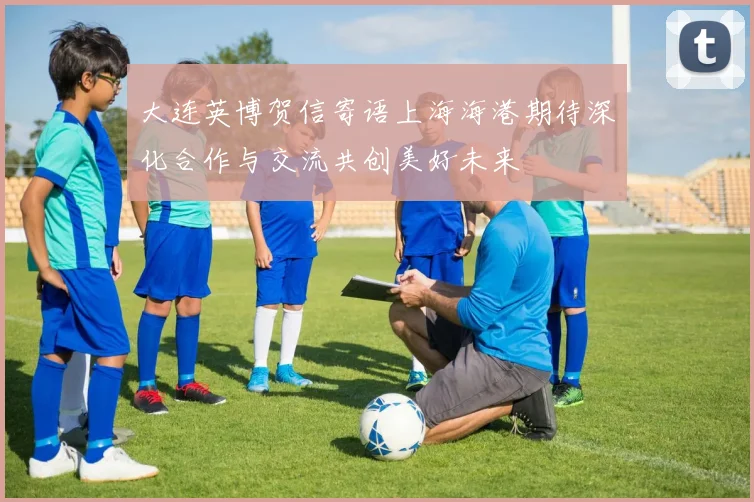 大连英博贺信寄语上海海港期待深化合作与交流共创美好未来