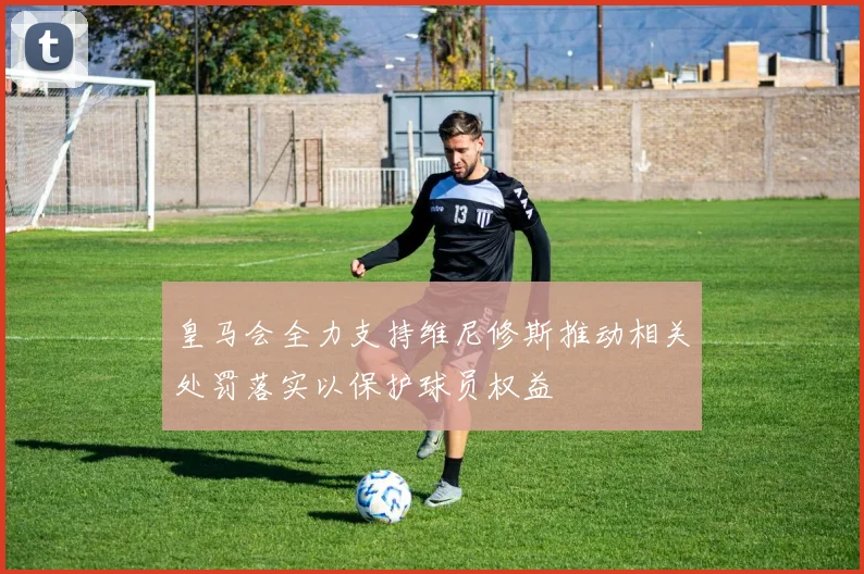 皇马会全力支持维尼修斯推动相关处罚落实以保护球员权益