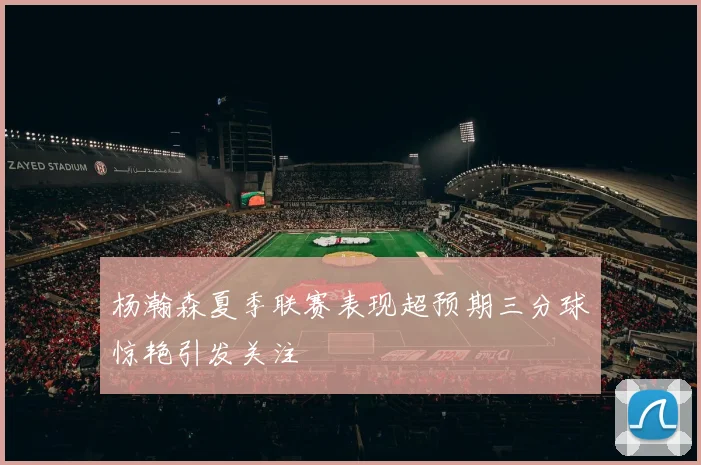 杨瀚森夏季联赛表现超预期三分球惊艳引发关注