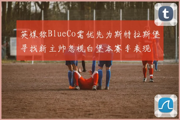 英媒称BlueCo需优先为斯特拉斯堡寻找新主帅忽视白堡本赛季表现