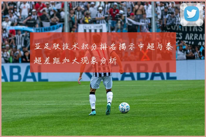 亚足联技术积分排名揭示中超与泰超差距加大现象分析