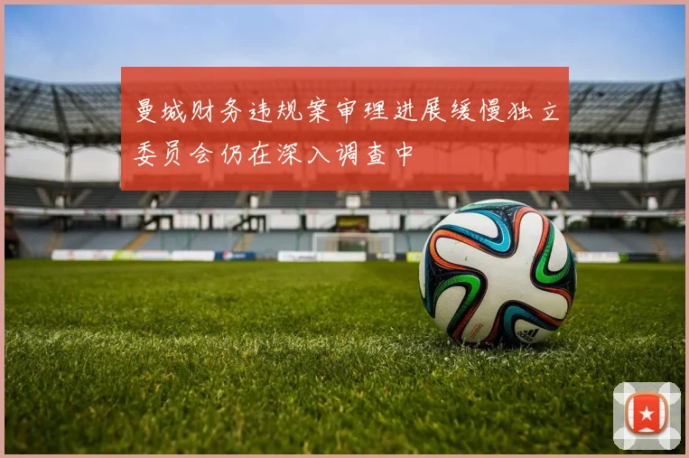 曼城财务违规案审理进展缓慢独立委员会仍在深入调查中