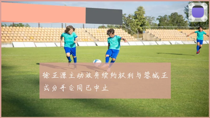 徐正源主动放弃续约权利与蓉城正式分手合同已中止