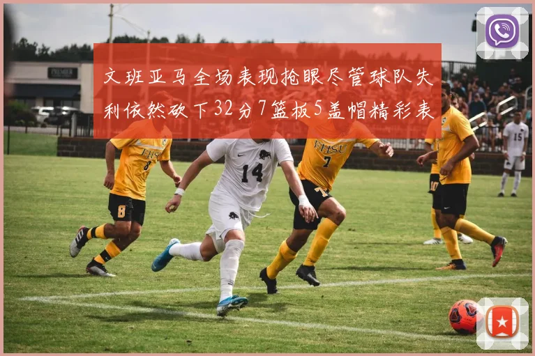 文班亚马全场表现抢眼尽管球队失利依然砍下32分7篮板5盖帽精彩表现令人赞叹