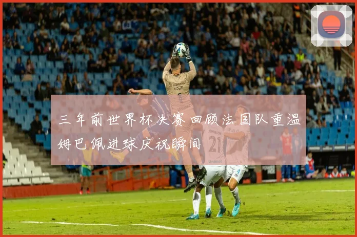 三年前世界杯决赛回顾法国队重温姆巴佩进球庆祝瞬间