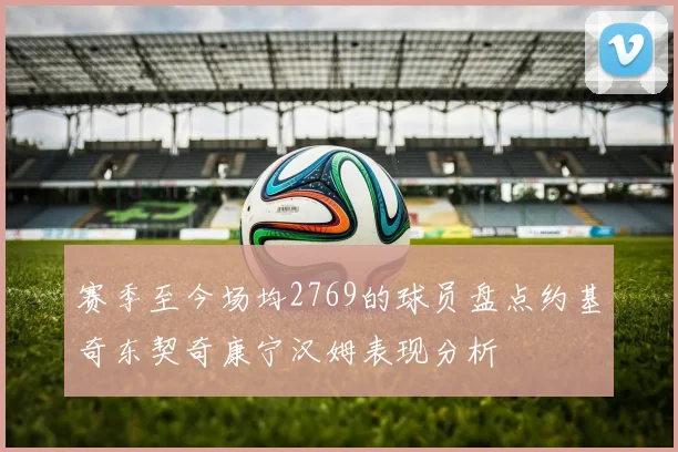 赛季至今场均2769的球员盘点约基奇东契奇康宁汉姆表现分析