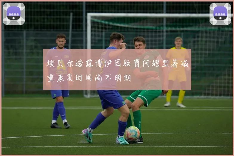 埃贝尔透露博伊因肠胃问题显著减重康复时间尚不明朗