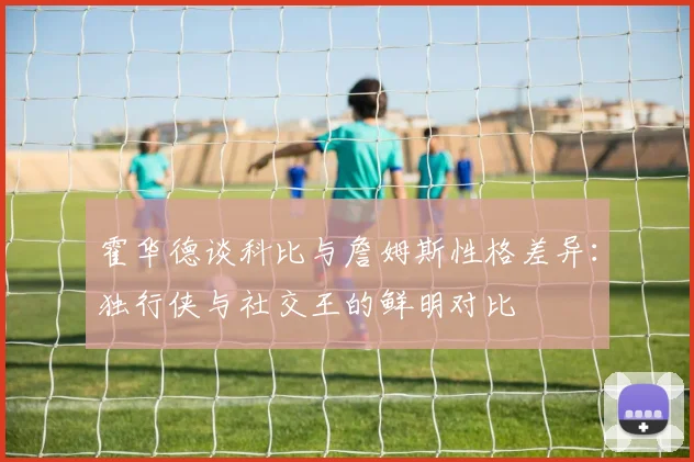 霍华德谈科比与詹姆斯性格差异：独行侠与社交王的鲜明对比