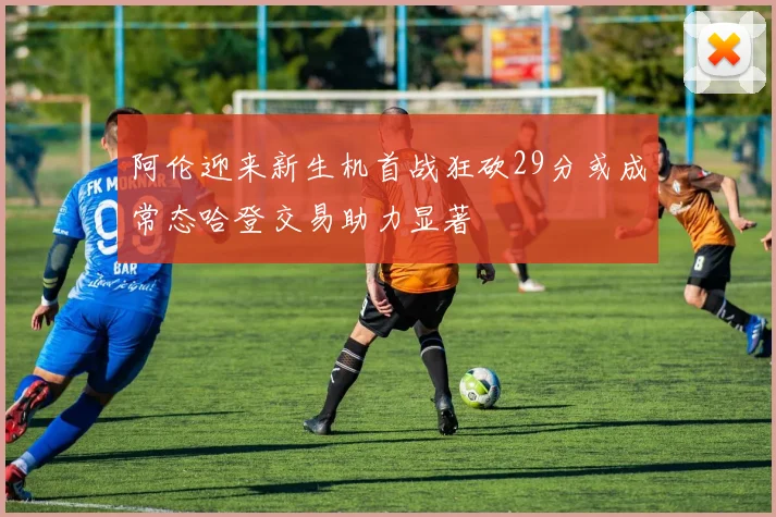 阿伦迎来新生机首战狂砍29分或成常态哈登交易助力显著