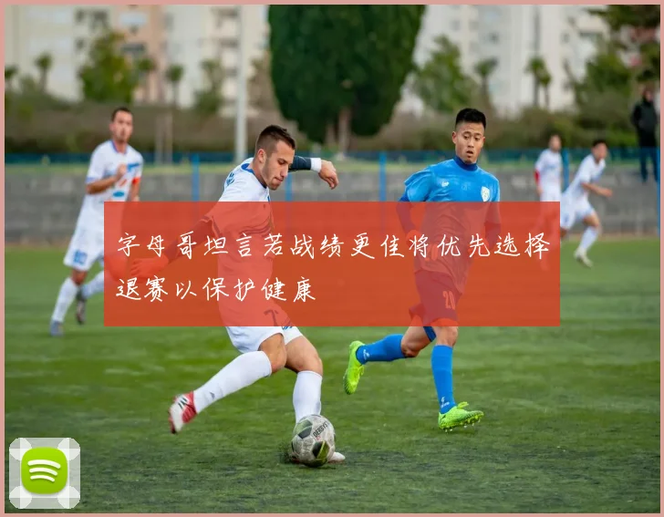字母哥坦言若战绩更佳将优先选择退赛以保护健康