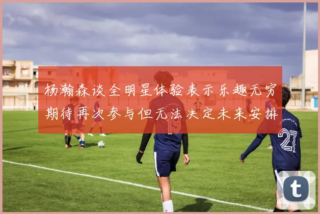 杨瀚森谈全明星体验表示乐趣无穷期待再次参与但无法决定未来安排