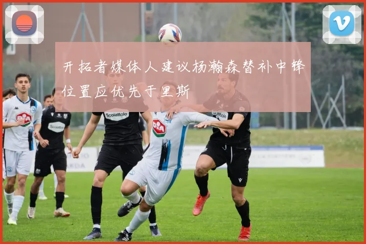 开拓者媒体人建议杨瀚森替补中锋位置应优先于里斯