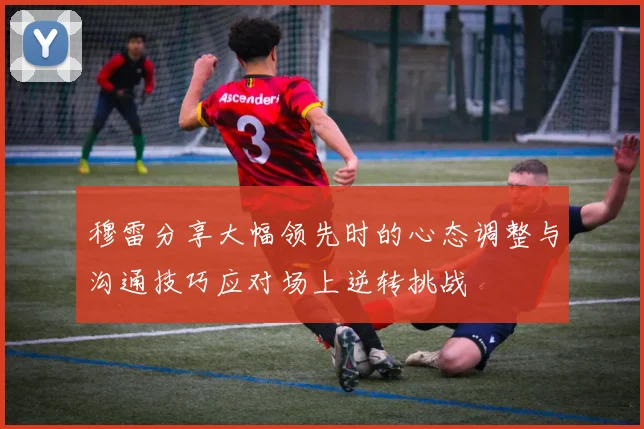 穆雷分享大幅领先时的心态调整与沟通技巧应对场上逆转挑战