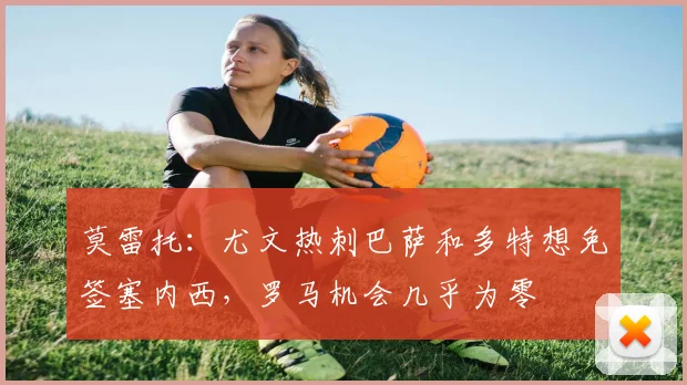 莫雷托：尤文热刺巴萨和多特想免签塞内西，罗马机会几乎为零