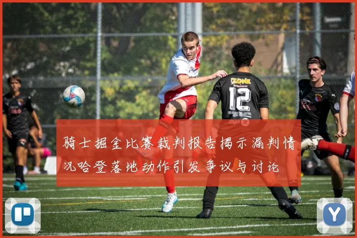 骑士掘金比赛裁判报告揭示漏判情况哈登落地动作引发争议与讨论