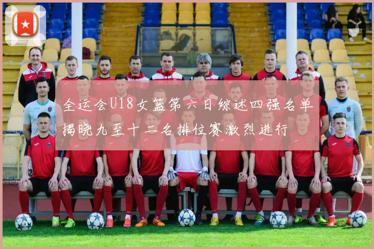 全运会U18女篮第六日综述四强名单揭晓九至十二名排位赛激烈进行