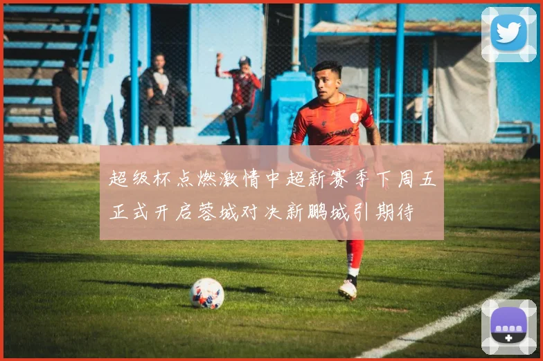 超级杯点燃激情中超新赛季下周五正式开启蓉城对决新鹏城引期待