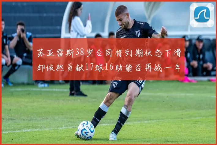 苏亚雷斯38岁合同将到期状态下滑却依然贡献17球16助能否再战一年