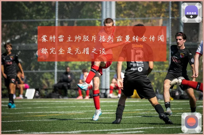 蒙特雷主帅驳斥格列兹曼转会传闻称完全是无稽之谈
